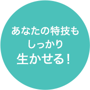 あなたの特技も しっかり 生かせる！